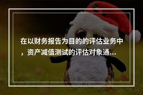 在以财务报告为目的的评估业务中，资产减值测试的评估对象通常是