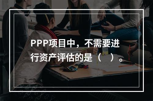 PPP项目中，不需要进行资产评估的是（　）。