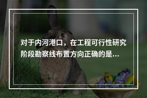 对于内河港口，在工程可行性研究阶段勘察线布置方向正确的是（