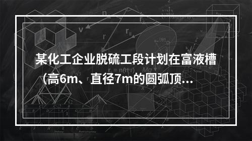 某化工企业脱硫工段计划在富液槽（高6m、直径7m的圆弧顶密闭