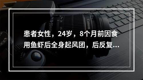 患者女性，24岁，8个月前因食用鱼虾后全身起风团，后反复发作