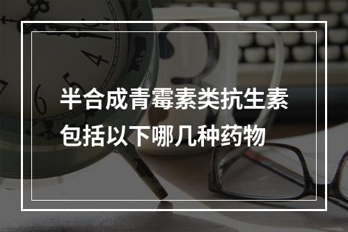 半合成青霉素类抗生素包括以下哪几种药物