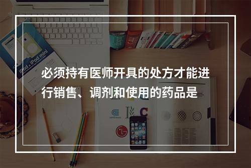 必须持有医师开具的处方才能进行销售、调剂和使用的药品是