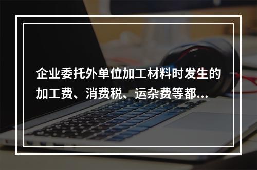 企业委托外单位加工材料时发生的加工费、消费税、运杂费等都应该