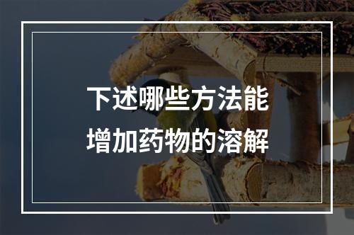 下述哪些方法能增加药物的溶解