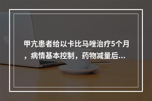 甲亢患者给以卡比马唑治疗5个月，病情基本控制，药物减量后进入