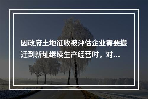 因政府土地征收被评估企业需要搬迁到新址继续生产经营时，对所涉