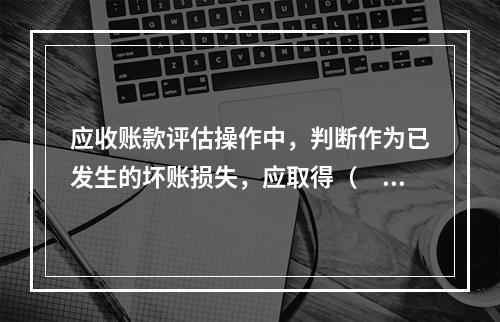 应收账款评估操作中，判断作为已发生的坏账损失，应取得（　）工