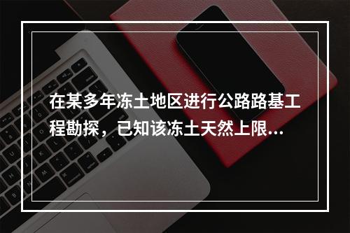 在某多年冻土地区进行公路路基工程勘探，已知该冻土天然上限深