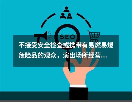 不接受安全检查或携带有易燃易爆危险品的观众，演出场所经营单位