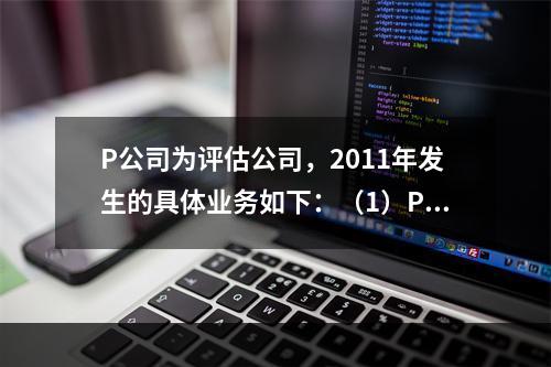 P公司为评估公司，2011年发生的具体业务如下：（1）P公司