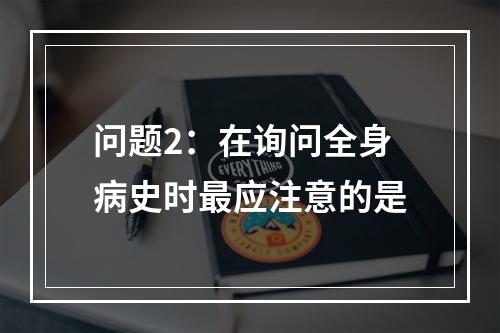 问题2：在询问全身病史时最应注意的是