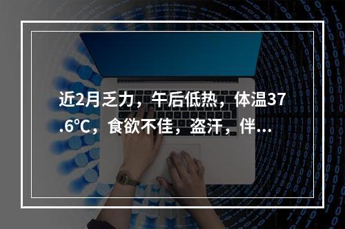 近2月乏力，午后低热，体温37.6℃，食欲不佳，盗汗，伴咳嗽