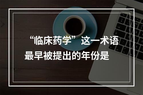 “临床药学”这一术语最早被提出的年份是