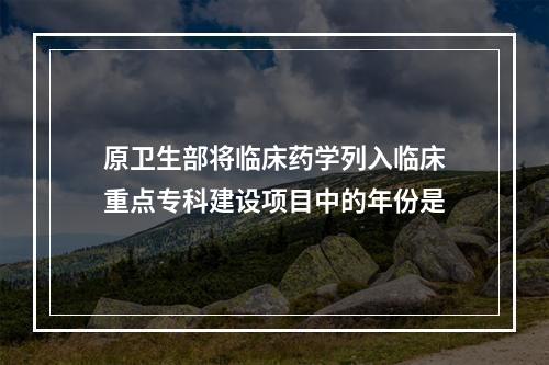 原卫生部将临床药学列入临床重点专科建设项目中的年份是