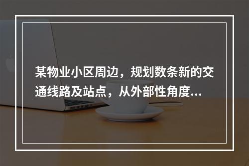 某物业小区周边，规划数条新的交通线路及站点，从外部性角度讲，