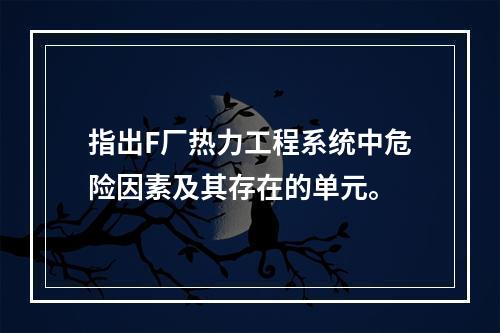 指出F厂热力工程系统中危险因素及其存在的单元。