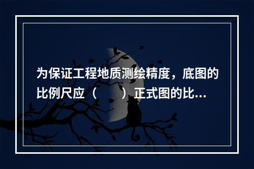 为保证工程地质测绘精度，底图的比例尺应（　　）正式图的比例尺