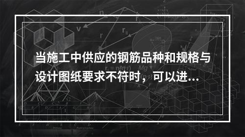 当施工中供应的钢筋品种和规格与设计图纸要求不符时，可以进行