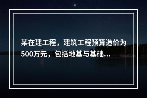 某在建工程，建筑工程预算造价为500万元，包括地基与基础工程