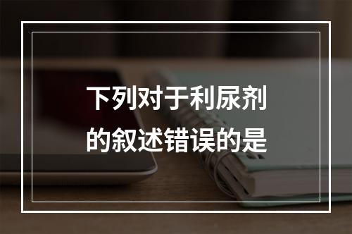 下列对于利尿剂的叙述错误的是