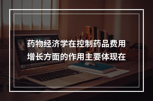 药物经济学在控制药品费用增长方面的作用主要体现在