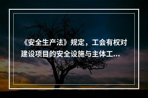 《安全生产法》规定，工会有权对建设项目的安全设施与主体工程（