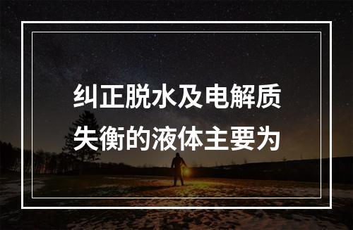 纠正脱水及电解质失衡的液体主要为