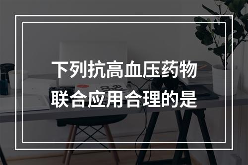 下列抗高血压药物联合应用合理的是