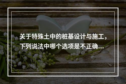 关于特殊土中的桩基设计与施工，下列说法中哪个选项是不正确的