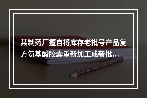 某制药厂擅自将库存老批号产品复方氨基酸胶囊重新加工成新批号产