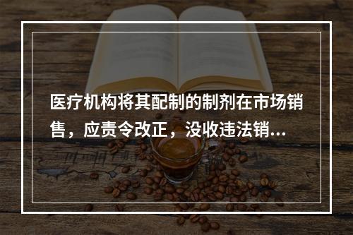 医疗机构将其配制的制剂在市场销售，应责令改正，没收违法销售的