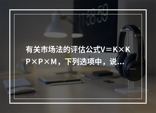 有关市场法的评估公式V＝K×KP×P×M，下列选项中，说法正