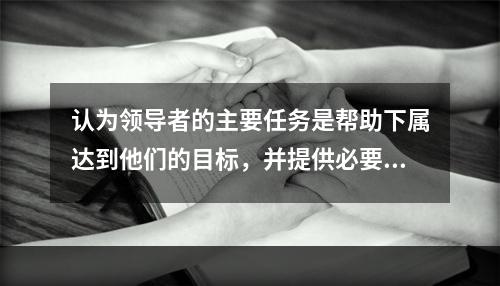 认为领导者的主要任务是帮助下属达到他们的目标，并提供必要的