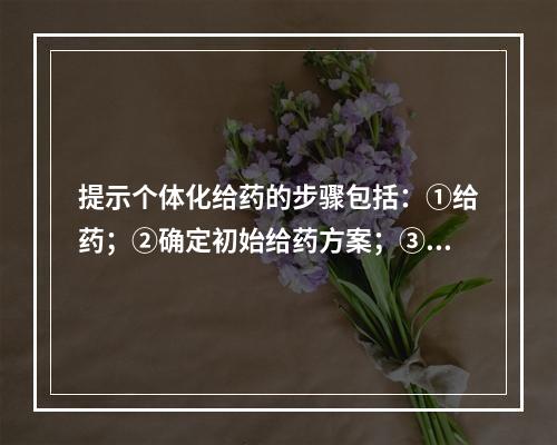 提示个体化给药的步骤包括：①给药；②确定初始给药方案；③选择