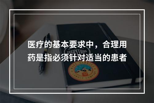 医疗的基本要求中，合理用药是指必须针对适当的患者