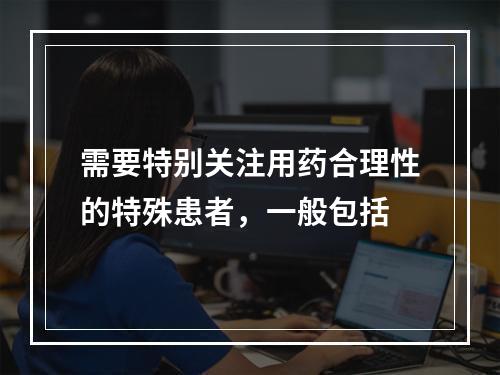 需要特别关注用药合理性的特殊患者，一般包括