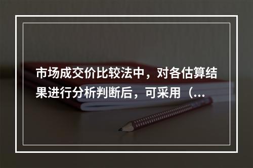 市场成交价比较法中，对各估算结果进行分析判断后，可采用（　）