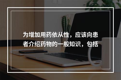 为增加用药依从性，应该向患者介绍药物的一般知识，包括