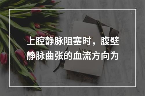 上腔静脉阻塞时，腹壁静脉曲张的血流方向为