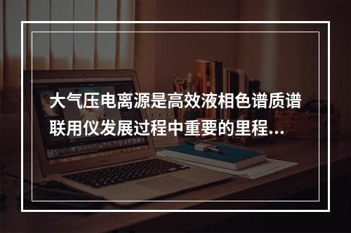 大气压电离源是高效液相色谱质谱联用仪发展过程中重要的里程碑。