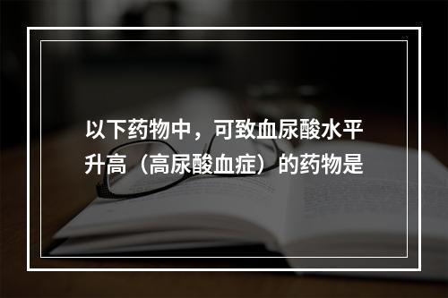 以下药物中，可致血尿酸水平升高（高尿酸血症）的药物是