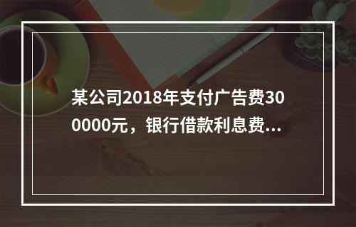 某公司2018年支付广告费300000元，银行借款利息费用2