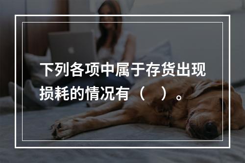 下列各项中属于存货出现损耗的情况有（　）。