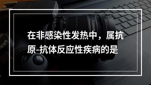 在非感染性发热中，属抗原-抗体反应性疾病的是