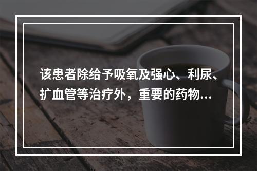 该患者除给予吸氧及强心、利尿、扩血管等治疗外，重要的药物是