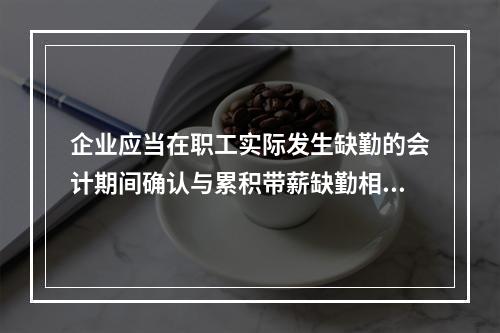 企业应当在职工实际发生缺勤的会计期间确认与累积带薪缺勤相关的