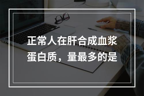 正常人在肝合成血浆蛋白质，量最多的是