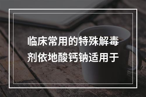 临床常用的特殊解毒剂依地酸钙钠适用于