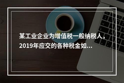 某工业企业为增值税一般纳税人，2019年应交的各种税金如下：